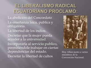 La abolición del Concordato
La enseñanza laica, publica y
obligatoria.
La libertad de los indios.
Decretar que la mujer pueda
acceder a la universidad.
Incorporarla al servicio publico,
permitiéndole trabajar en ciertas
dependencias del estado.
Decretar la libertad de cultos
Eloy Alfaro junto a varios
miembros de la
Convención Nacional.
 