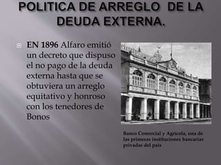  EN 1896 Alfaro emitió
un decreto que dispuso
el no pago de la deuda
externa hasta que se
obtuviera un arreglo
equitativo y honroso
con los tenedores de
Bonos
Banco Comercial y Agrícola, una de
las primeras instituciones bancarias
privadas del país
 