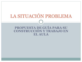 PROPUESTA DE GUÍA PARA SU CONSTRUCCIÓN Y TRABAJO EN EL AULA LA SITUACIÓN PROBLEMA 