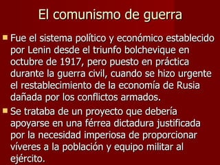 El comunismo de guerra Fue el sistema político y económico establecido por Lenin desde el triunfo bolchevique en octubre de 1917, pero puesto en práctica durante la guerra civil, cuando se hizo urgente el restablecimiento de la economía de Rusia dañada por los conflictos armados. Se trataba de un proyecto que debería apoyarse en una férrea dictadura justificada por la necesidad imperiosa de proporcionar víveres a la población y equipo militar al ejército. 