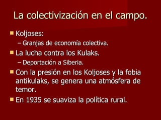 La colectivización en el campo. Koljoses:  Granjas de economía colectiva. La lucha contra los Kulaks. Deportación a Siberia. Con la presión en los Koljoses y la fobia antikulaks, se genera una atmósfera de temor. En 1935 se suaviza la política rural. 
