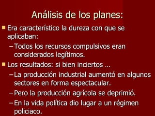 Análisis de los planes: Era característico la dureza con que se aplicaban: Todos los recursos compulsivos eran considerados legítimos. Los resultados: si bien inciertos … La producción industrial aumentó en algunos sectores en forma espectacular. Pero la producción agrícola se deprimió. En la vida política dio lugar a un régimen policiaco. 