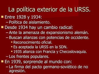 La política exterior de la URSS. Entre 1928 y 1934: Política de aislamiento. Desde 1934 hay un cambio radical: Ante la amenaza de expansionismo alemán. Buscan alianzas con potencias de occidente. Reconocimiento oficial. Es aceptada la URSS en la SDN. 1935 alianza con Francia y Checoslovaquia. Los frentes populares. En 1939, sorprende al mundo con: La firma del pacto germano-soviético de no agresión. 