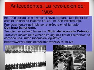 Antecedentes: La revolución de
1905
En 1905 estalló un movimiento revolucionario: Manifestación
ante el Palacio de Invierno del zar en San Petersburgo.
Fue duramente reprimida por el ejército en el llamado
Domingo Sangriento.
También se sublevó la marina. Motín del acorzado Potenkin
Tras este movimiento el zar hizo algunas tímidas reformas: se
convocó una Duma (asamblea legislativa)
https://www.youtube.com/watch?v=zsw7cCkbUvk
 