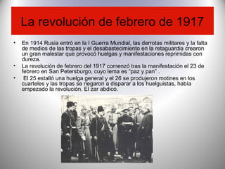 La revolución de febrero de 1917
• En 1914 Rusia entró en la I Guerra Mundial, las derrotas militares y la falta
de medios de las tropas y el desabastecimiento en la retaguardia crearon
un gran malestar que provocó huelgas y manifestaciones reprimidas con
dureza.
• La revolución de febrero del 1917 comenzó tras la manifestación el 23 de
febrero en San Petersburgo, cuyo lema es “paz y pan” .
• El 25 estalló una huelga general y el 26 se produjeron motines en los
cuarteles y las tropas se negaron a disparar a los huelguistas, había
empezado la revolución. El zar abdicó.
 