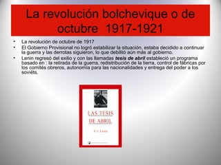 La revolución bolchevique o de
octubre 1917-1921
• La revolución de octubre de 1917
• El Gobierno Provisional no logró estabilizar la situación, estaba decidido a continuar
la guerra y las derrotas siguieron, lo que debilitó aún más al gobierno.
• Lenin regresó del exilio y con las llamadas tesis de abril estableció un programa
basado en : la retirada de la guerra, redistribución de la tierra, control de fábricas por
los comités obreros, autonomía para las nacionalidades y entrega del poder a los
soviéts.
 