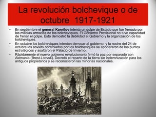 La revolución bolchevique o de
octubre 1917-1921
• En septiembre el general Kornilov intenta un golpe de Estado que fue frenado por
las milicias armadas de los bolcheviques. El Gobierno Provisional no tuvo capacidad
de frenar el golpe. Esto demostró la debilidad el Gobierno y la organización de los
bolcheviques.
• En octubre los bolcheviques intentan derrocar al gobierno y la noche del 24 de
octubre los soviéts controlados por los bolcheviques se apoderaron de los puntos
estratégicos y asaltaron el Palacio de Invierno.
• Rápidamente el nuevo gobierno revolucionario firmó la paz por separado con
Alemania (Brest-Litovsk). Decretó el reparto de la tierra sin indemnización para los
antiguos propietarios y se reconocieron las minorías nacionales.
 