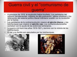 Guerra civil y el “comunismo de
guerra”
• A principios de 1918 la revolución había triunfado. Los partidarios del
zarismo (terratenientes, militares de alta graduación, Iglesia ortodoxa) y los
defensores del sistema político liberal intentaron acabar con la revolución
por la fuerza.
• Los partidarios de la contrarrevolución crearon el ejército blanco, y los
bolcheviques que crearon el ejército rojo. Los contrarrevolucionarios
contaban con la ayuda de las potencias extranjeras.
• La guerra civil duró tres años 1919-1921 y terminó con la victoria de los
bolcheviques.
• El zar y su familia son ejecutados por los bolcheviques.
 