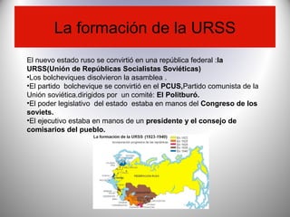 La formación de la URSS
El nuevo estado ruso se convirtió en una república federal :la
URSS(Unión de Repúblicas Socialistas Soviéticas)
•Los bolcheviques disolvieron la asamblea .
•El partido bolchevique se convirtió en el PCUS,Partido comunista de la
Unión soviética.dirigidos por un comité: El Politburó.
•El poder legislativo del estado estaba en manos del Congreso de los
soviets.
•El ejecutivo estaba en manos de un presidente y el consejo de
comisarios del pueblo.
 