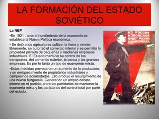 LA FORMACIÓN DEL ESTADO
SOVIÉTICO
La NEP
•En 1921 , ante el hundimiento de la economía se
establece la Nueva Política económica.
• Se dejó a los agricultores cultivar la tierra y vender
libremente, se autorizó el comercio interior y se permitió la
propiedad privada de pequeñas y medianas empresas
industriales. El Estado mantuvo su control de los
transportes, del comercio exterior, la banca y las grandes
empresas. Es por lo tanto un tipo de economía mixta.
•Estas medidas provocaron un aumento de la producción,
y un enriquecimiento de propietarios industriales y
campesinos acomodados. Ello produjo el resurgimiento de
una nueva burguesía. Generando un amplio debate
interno en el partido, entre los partidarios de mantener la
economía mixta y los partidarios del control total por parte
del estado.
 