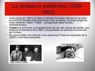 La dictadura estalinista (1929-
1953)
• Lenin muere en 1924 y se abre un periodo de luchas internas por el poder
en el PCUS (Partido Comunista de la Unión soviética). Diversos dirigentes
como Kamenev, Stalin, Trotski… protagonizan estas luchas y
enfrentamientos.
• Trotski era el favorito y el representante del ala más radical del partido, que
defendía el abandono de la NEP y era partidario de extender la revolución
por Europa.
• Se impone Stalin tras eliminar a sus opositores.Trotski es expulsado de la
URSS y más tarde asesinado.
 