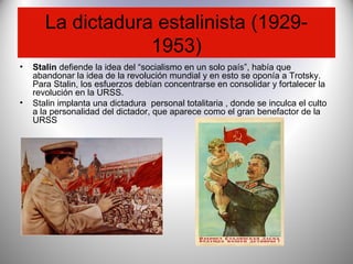 La dictadura estalinista (1929-
1953)
• Stalin defiende la idea del “socialismo en un solo país”, había que
abandonar la idea de la revolución mundial y en esto se oponía a Trotsky.
Para Stalin, los esfuerzos debían concentrarse en consolidar y fortalecer la
revolución en la URSS.
• Stalin implanta una dictadura personal totalitaria , donde se inculca el culto
a la personalidad del dictador, que aparece como el gran benefactor de la
URSS
 