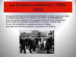La dictadura estalinista (1929-
1953)
• Se apoya sobre todo en los miembros del partido, creando una nueva clase
privilegiada que dirigían la economía y la política: la nomenklatura.
• Esta era una élite intelectual. Se escogían desde los más inteligentes y
tenían acceso a viviendas, automóviles y a un buen nivel de vida.
• El resto de la población no gozaba de esos privilegios.
• Esto llegó aun nivel de corrupción importante en el sistema.
 