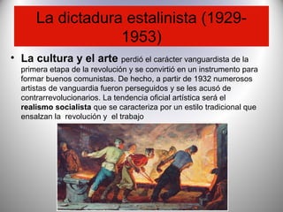 La dictadura estalinista (1929-
1953)
• La cultura y el arte perdió el carácter vanguardista de la
primera etapa de la revolución y se convirtió en un instrumento para
formar buenos comunistas. De hecho, a partir de 1932 numerosos
artistas de vanguardia fueron perseguidos y se les acusó de
contrarrevolucionarios. La tendencia oficial artística será el
realismo socialista que se caracteriza por un estilo tradicional que
ensalzan la revolución y el trabajo
 