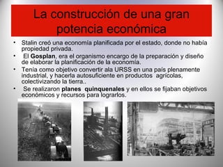 La construcción de una gran
potencia económica
• Stalin creó una economía planificada por el estado, donde no había
propiedad privada.
• El Gosplan, era el organismo encargo de la preparación y diseño
de elaborar la planificación de la economía.
• Tenía como objetivo convertir ala URSS en una país plenamente
industrial, y hacerla autosuficiente en productos agrícolas,
colectivizando la tierra..
• Se realizaron planes quinquenales y en ellos se fijaban objetivos
económicos y recursos para lograrlos.
 