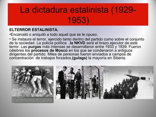 La dictadura estalinista (1929-
1953)
ELTERROR ESTALINISTA.
•Encarceló o aniquiló a todo aquel que se le opuso.
• Se instaura el terror, ejercido tanto dentro del partido como sobre el conjunto
de la sociedad. La policía política ,la NKVD será el brazo ejecutor de este
terror. Las purgas más intensas se desarrollaron entre 1933 y 1939. Fueron
célebres los procesos de Moscú en los que se condenaron a antiguos
dirigentes del partido. Miles de personas fueron enviados a campos de
concentración de trabajos forzados,(gulags) la mayoría en Siberia.
 