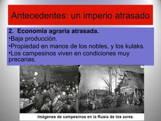Antecedentes: un imperio atrasado
2. Economía agraria atrasada.
•Baja producción.
•Propiedad en manos de los nobles, y los kulaks.
•Los campesinos viven en condiciones muy
precarias,
 