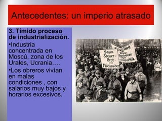 Antecedentes: un imperio atrasado
3. Tímido proceso
de industrialización.
•Industria
concentrada en
Moscú, zona de los
Urales, Ucrania….
•Los obreros vivían
en malas
condiciones , con
salarios muy bajos y
horarios excesivos.
 