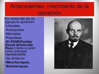 Antecedentes: crecimiento de la
oposición
En contra del zar se
agrupa la oposición:
•Liberales.
•Anarquistas.
•Marxistas.
•Populistas.
•El PDSR(Partido
Social-demócrata
Ruso ) tiene a Lenin
como principal
representante.
•Se divide en :
•Mencheviques.
•Bolcheviques.
 