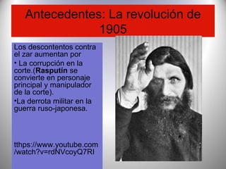 Antecedentes: La revolución de
1905
Los descontentos contra
el zar aumentan por
• La corrupción en la
corte.(Rasputín se
convierte en personaje
principal y manipulador
de la corte).
•La derrota militar en la
guerra ruso-japonesa.
tthps://www.youtube.com
/watch?v=rdNVcoyQ7RI
 