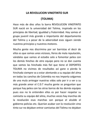 LA REVOLUCION VINOTINTO SUR
(TOLIMA)
Hace más de diez años la barra REVOLUCION VINOTINTO
SUR nació en la universidad del Tolima, inspirada en los
principios de libertad, igualdad y fraternidad. Hoy somos el
grupo juvenil más grande e importante del departamento
del Tolima y a pesar de la adversidad esos siguen siendo
nuestros principios y nuestros motores.
Mucha gente nos discrimina por ser barristas el decir de
ellos es que somos unos viciosos, ñeros de mala reputación,
vándalos que vamos al estadio solo a fomentar pelea con
los demás hinchas de otro equipo pero no se dan cuenta
que somos las hinchada más fiel que tiene el DEPORTES
TOLIMA no vivimos de resultados así gane o pierda la
hinchada siempre va a estar alentando a su equipo del alma
en todas las canchas de Colombia no nos importa colgarnos
de una mula arriesgar nuestras vidas solo por ir a ver a su
más grande amor el C.D.T mucha gente se preguntan que
porque hay pelea con las otras barras de los demás equipos
pues eso no lo entienden ellos es por hacer respetar su
camiseta su equipo del alma, muchas veces hay marchas de
la revolución esas marchas son porque el alcalde el
gobierno policías etc. Querían acabar con la revolución vino
tinto sur no dejaban entrar camisetas del Tolima no dejaban

 