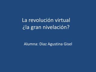 La revolución virtual
¿la gran nivelación?

Alumna: Diaz Agustina Gisel
 