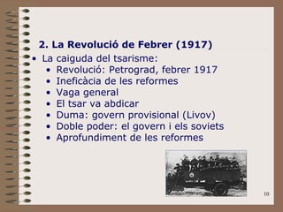 2. La Revolució de Febrer (1917) La caiguda del tsarisme: Revolució: Petrograd, febrer 1917 Ineficàcia de les reformes Vaga general El tsar va abdicar Duma: govern provisional (Livov) Doble poder: el govern i els soviets Aprofundiment de les reformes 