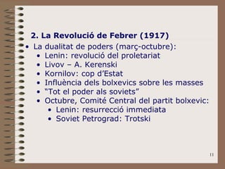2. La Revolució de Febrer (1917) La dualitat de poders (març-octubre): Lenin: revolució del proletariat Livov – A. Kerenski Kornilov: cop d’Estat Influència dels bolxevics sobre les masses “ Tot el poder als soviets” Octubre, Comité Central del partit bolxevic: Lenin: resurrecció immediata Soviet Petrograd: Trotski 