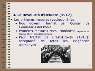 3. La Revolució d’Octubre (1917) Les primeres mesures revolucionàries: Nou govern: format per Consell de Comissaris del Poble Primeres mesures revolucionàries:  expropiació, control obrer, autodeterminació Pau: tractat de Brest-Litovsk (1918): acceptació de totes les exigències alemanyes 