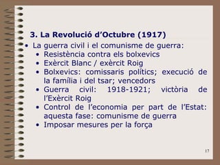 3. La Revolució d’Octubre (1917) La guerra civil i el comunisme de guerra: Resistència contra els bolxevics Exèrcit Blanc / exèrcit Roig Bolxevics: comissaris polítics; execució de la família i del tsar; vencedors Guerra civil: 1918-1921; victòria de l’Exèrcit Roig Control de l’economia per part de l’Estat: aquesta fase: comunisme de guerra Imposar mesures per la força 
