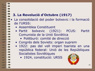 3. La Revolució d’Octubre (1917) La consolidació del poder bolxevic i la formació de l’URSS: Assemblea Constituent Partit bolxevic (1921): PCUS: Partit Comunista de la Unió Soviètica Politburó: comité de direcció Congrés dels Soviets: organ suprem 1922: pas del vell imperi tsarista en una república federal: Unió de les Repúbliques Socialistes Soviètiques 1924, constitució: URSS 