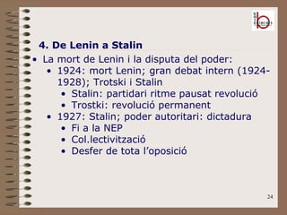 4. De Lenin a Stalin La mort de Lenin i la disputa del poder: 1924: mort Lenin; gran debat intern (1924-1928); Trotski i Stalin Stalin: partidari ritme pausat revolució Trostki: revolució permanent 1927: Stalin; poder autoritari: dictadura Fi a la NEP Col.lectivització Desfer de tota l’oposició 