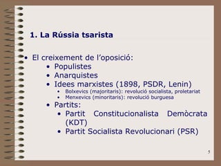 1. La Rússia tsarista El creixement de l’oposició: Populistes Anarquistes Idees marxistes (1898, PSDR, Lenin) Bolxevics (majoritaris): revolució socialista, proletariat Menxevics (minoritaris): revolució burguesa Partits: Partit Constitucionalista Demòcrata (KDT) Partit Socialista Revolucionari (PSR) 