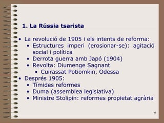 1. La Rússia tsarista La revolució de 1905 i els intents de reforma: Estructures imperi (erosionar-se): agitació social i política Derrota guerra amb Japó (1904) Revolta: Diumenge Sagnant Cuirassat Potiomkin, Odessa Després 1905: Tímides reformes Duma (assemblea legislativa) Ministre Stolipin: reformes propietat agrària 
