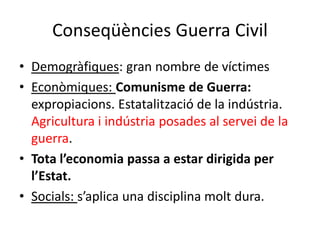 Conseqüències Guerra Civil
• Demogràfiques: gran nombre de víctimes
• Econòmiques: Comunisme de Guerra:
expropiacions. Estatalització de la indústria.
Agricultura i indústria posades al servei de la
guerra.
• Tota l’economia passa a estar dirigida per
l’Estat.
• Socials: s’aplica una disciplina molt dura.
 