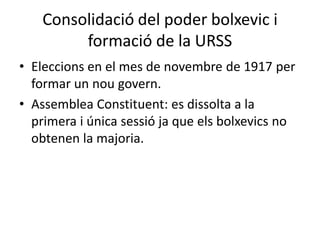 Consolidació del poder bolxevic i
formació de la URSS
• Eleccions en el mes de novembre de 1917 per
formar un nou govern.
• Assemblea Constituent: es dissolta a la
primera i única sessió ja que els bolxevics no
obtenen la majoria.
 
