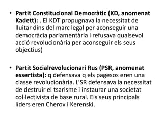• Partit Constitucional Democràtic (KD, anomenat
Kadett): . El KDT propugnava la necessitat de
lluitar dins del marc legal per aconseguir una
democràcia parlamentària i refusava qualsevol
acció revolucionària per aconseguir els seus
objectius)
• Partit Socialrevolucionari Rus (PSR, anomenat
essertista): q defensava q els pagesos eren una
classe revolucionària. L’SR defensava la necessitat
de destruir el tsarisme i instaurar una societat
col·lectivista de base rural. Els seus principals
líders eren Cherov i Kerenski.
 