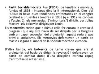 • Partit Socialdemòcrata Rus (PSDR): de tendència marxista,
fundat el 1898 i integrat dins la II Internacional. Dins del
POSDR hi havia dues tendències enfrontades en el congrés
celebrat a Brusel·les i Londres el 1903 (q el 1912 va conduir
a l’escissió): els menxevics (“minoritaris”) dirigits per Julius
Martov i els bolxevics dirigits per Lenin.
Els menxevics creien que a Rússia calia fer encara la revolució
burgesa i que aquesta havia de ser dirigida per la burgesia
amb un paper secundari del proletariat; aquest seria el pas
previ al socialisme. Els menxevics defensaven un partit de
masses segons el model de la socialdemocràcia europea.
D’altra banda, els bolxevics de Lenin creien que era el
proletariat qui havia de dirigir la revolució i defensaven un
partit de combat dotat d’una disciplina estricta capaç
d’enfrontar-se al tsarisme.
 