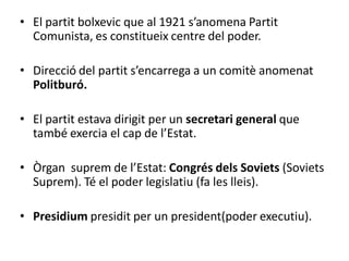 • El partit bolxevic que al 1921 s’anomena Partit
Comunista, es constitueix centre del poder.
• Direcció del partit s’encarrega a un comitè anomenat
Politburó.
• El partit estava dirigit per un secretari general que
també exercia el cap de l’Estat.
• Òrgan suprem de l’Estat: Congrés dels Soviets (Soviets
Suprem). Té el poder legislatiu (fa les lleis).
• Presidium presidit per un president(poder executiu).
 