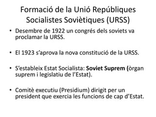 Formació de la Unió Repúbliques
Socialistes Soviètiques (URSS)
• Desembre de 1922 un congrés dels soviets va
proclamar la URSS.
• El 1923 s’aprova la nova constitució de la URSS.
• S’estableix Estat Socialista: Soviet Suprem (òrgan
suprem i legislatiu de l’Estat).
• Comitè executiu (Presidium) dirigit per un
president que exercia les funcions de cap d’Estat.
 