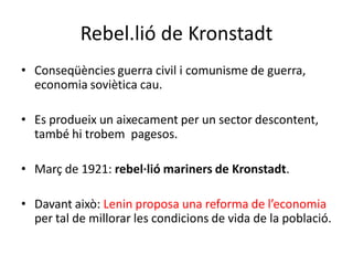 Rebel.lió de Kronstadt
• Conseqüències guerra civil i comunisme de guerra,
economia soviètica cau.
• Es produeix un aixecament per un sector descontent,
també hi trobem pagesos.
• Març de 1921: rebel·lió mariners de Kronstadt.
• Davant això: Lenin proposa una reforma de l’economia
per tal de millorar les condicions de vida de la població.
 