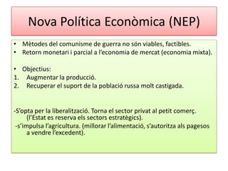 Nova Política Econòmica (NEP)
• Mètodes del comunisme de guerra no són viables, factibles.
• Retorn monetari i parcial a l’economia de mercat (economia mixta).
• Objectius:
1. Augmentar la producció.
2. Recuperar el suport de la població russa molt castigada.
-S’opta per la liberalització. Torna el sector privat al petit comerç.
(l’Estat es reserva els sectors estratègics).
-s’impulsa l’agricultura. (millorar l’alimentació, s’autoritza als pagesos
a vendre l’excedent).
 