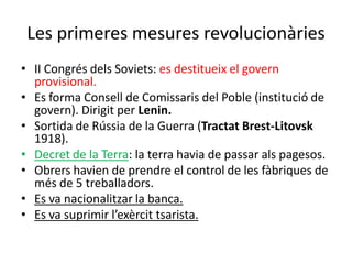 Les primeres mesures revolucionàries
• II Congrés dels Soviets: es destitueix el govern
provisional.
• Es forma Consell de Comissaris del Poble (institució de
govern). Dirigit per Lenin.
• Sortida de Rússia de la Guerra (Tractat Brest-Litovsk
1918).
• Decret de la Terra: la terra havia de passar als pagesos.
• Obrers havien de prendre el control de les fàbriques de
més de 5 treballadors.
• Es va nacionalitzar la banca.
• Es va suprimir l’exèrcit tsarista.
 