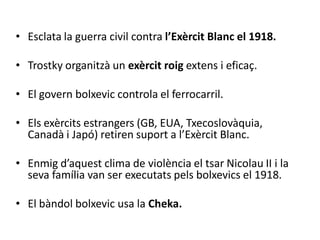 • Esclata la guerra civil contra l’Exèrcit Blanc el 1918.
• Trostky organitzà un exèrcit roig extens i eficaç.
• El govern bolxevic controla el ferrocarril.
• Els exèrcits estrangers (GB, EUA, Txecoslovàquia,
Canadà i Japó) retiren suport a l’Exèrcit Blanc.
• Enmig d’aquest clima de violència el tsar Nicolau II i la
seva família van ser executats pels bolxevics el 1918.
• El bàndol bolxevic usa la Cheka.
 
