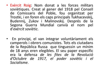 • Exèrcit Roig: Nom donat a les forces militars
soviètiques. Creat al gener del 1918 pel Consell
de Comissaris del Poble, fou organitzat per
Trostki, i en foren els caps principals Tukhacevskij,
Budennij, Zukov i Malinovskij. Després de la
Segona Guerra Mundial canvià el nom pel
d'exèrcit soviètic.
• En principi, el van integrar voluntàriament els
camperols i obrers comunistes. Tots els ciutadans
de la República Russa que tinguessin un mínim
de 18 anys eren elegibles. El seu paper específic
era la defensa de les fites de la Revolució
d’Octubre de 1917, el poder soviètic i el
Socialisme.
 