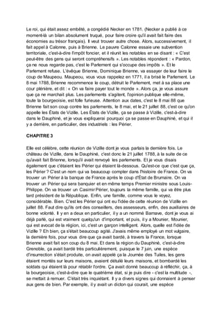 Le roi, qui était assez embêté, a congédié Necker en 1781. (Necker a publié à ce
moment-là un bilan absolument truqué, pour faire croire qu'il avait fait faire des
économies au trésor français). Il veut trouver autre chose. Alors, successivement, il
fait appel à Calonne, puis à Brienne. Le pauvre Calonne essaie une subvention
territoriale, c'est-à-dire l'impôt foncier, et il réunit les notables en se disant : « C'est
peut-être des gens qui seront compréhensifs ». Les notables répondent : « Pardon,
ça ne nous regarde pas, c'est le Parlement qui s'occupe des impôts ». Et le
Parlement refuse. L'évêque Brienne, Dominique Brienne, va essayer de leur faire le
coup de Maupeou. Maupeou, vous vous rappelez en 1771, il a brisé le Parlement. Le
8 mai 1788, Brienne recommence le coup, détruit le Parlement, met à sa place une
cour plénière, et dit : « On va faire payer tout le monde ». Alors ça, je vous assure
que ça ne marchait plus. Les parlements s'agitent, l'opinion publique elle-même,
toute la bourgeoisie, est folle furieuse. Attention aux dates, c'est le 8 mai 88 que
Brienne fait son coup contre les parlements, le 8 mai, et le 21 juillet 88, c'est ce qu'on
appelle les États de Vizille. Les États de Vizille, ça se passe à Vizille, c'est-à-dire
dans le Dauphiné, et je vous expliquerai pourquoi ça se passe en Dauphiné, et qui il
y a derrière, en particulier, des industriels : les Périer.
CHAPITRE 3
Elle est célèbre, cette réunion de Vizille dont je vous parlais la dernière fois. Le
château de Vizille, dans le Dauphiné, c'est donc le 21 juillet 1788, à la suite de ce
qu'avait fait Brienne, lorsqu'il avait renvoyé les parlements. Et je vous disais
également que c'étaient les Périer qui étaient là-dessous. Qu'est-ce que c'est que ça,
les Périer ? C'est un nom qui va beaucoup compter dans l'histoire de France. On va
trouver un Périer à la banque de France après le coup d'État de Brumaire. On va
trouver un Périer qui sera banquier et en même temps Premier ministre sous Louis-
Philippe. On va trouver un Casimir Périer, toujours la même famille, qui va être plus
tard président de la République. Enfin, une famille, comme vous le voyez,
considérable. Bien. C'est les Périer qui ont eu l'idée de cette réunion de Vizille en
juillet 88. Faut dire qu'ils ont des conseillers, des assesseurs, enfin, des auxiliaires de
bonne volonté. Il y en a deux en particulier, il y a un nommé Barnave, dont je vous ai
déjà parlé, qui est vraiment quelqu'un d'important, et puis, il y a Mounier, Mounier,
qui est avocat de la région, ici, c'est un garçon intelligent. Alors, quelle est l'idée de
Vizille ? Eh bien, ça s'était beaucoup agité. J'avais même employé un mot vulgaire,
la dernière fois, pour vous dire que ça avait bardé, à travers la France, lorsque
Brienne avait fait son coup du 8 mai. Et dans la région du Dauphiné, c'est-à-dire
Grenoble, ça avait bardé très particulièrement, puisque le 7 juin, une espèce
d'insurrection s'était produite, on avait appelé ça la Journée des Tuiles, les gens
étaient montés sur leurs maisons, avaient détuilé leurs maisons, et bombardé les
soldats qui étaient là pour rétablir l'ordre. Ça avait donné beaucoup à réfléchir, ça, à
la bourgeoisie, c'est-à-dire que le quatrième état, si je puis dire - c'est la multitude -,
se mettait à remuer. C'était très inquiétant. Il y a divers signes qui donnaient à penser
aux gens de bien. Par exemple, il y avait un dicton qui courait, une espèce
 