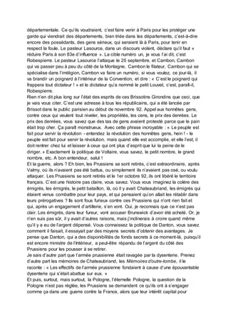 départementale. Ce qu’ils voudraient, c’est faire venir à Paris pour les protéger une
garde qui viendrait des départements, bien triée dans les départements, c’est-à-dire
encore des possédants, des gens sérieux, qui seraient là à Paris, pour tenir en
respect la foule. Le pasteur Lasource, dans un discours violent, déclare qu’il faut «
réduire Paris à son 83e d’influence ». La cible numéro un, je vous l’ai dit, c’est
Robespierre. Le pasteur Lasource l’attaque le 25 septembre, et Cambon, Cambon
qui va passer peu à peu du côté de la Montagne, Cambon le filateur, Cambon qui se
spécialise dans l’irréligion, Cambon va faire un numéro, si vous voulez, ce jour-là, il
va brandir un poignard à l’intérieur de la Convention, et dire : « C’est le poignard qui
frappera tout dictateur ! » et le dictateur qu’a nommé le petit Louvet, c’est, paraît-il,
Robespierre.
Rien n’en dit plus long sur l’état des esprits de ces Brissotins Girondins que ceci, que
je vais vous citer. C’est une adresse à tous les républicains, qui a été lancée par
Brissot dans le public parisien au début de novembre 92. Appel aux honnêtes gens,
contre ceux qui veulent tout niveler, les propriétés, les cens, le prix des denrées. Le
prix des denrées, vous savez que des tas de gens avaient protesté parce que le pain
était trop cher. Ça paraît monstrueux. Avec cette phrase incroyable : « Le peuple est
fait pour servir la révolution - entendez la révolution des honnêtes gens, hein ! - le
peuple est fait pour servir la révolution, mais quand elle est accomplie, et elle l’est, il
doit rentrer chez lui et laisser à ceux qui ont plus d’esprit que lui la peine de le
diriger. » Exactement la politique de Voltaire, vous savez, le petit nombre, le grand
nombre, etc. A bon entendeur, salut !
Et la guerre, alors ? Eh bien, les Prussiens se sont retirés, c’est extraordinaire, après
Valmy, où ils n’avaient pas été battus, ou simplement ils n’avaient pas osé, ou voulu
attaquer. Les Prussiens se sont retirés et le 1er octobre 92, ils ont libéré le territoire
français. C’est une histoire pas claire, vous savez. Vous vous imaginez la colère des
émigrés, les émigrés, le petit bataillon, là, où il y avait Chateaubriand, les émigrés qui
étaient venus combattre pour leur pays, et qui pensaient qu’on allait les rétablir dans
leurs prérogatives ? Ils sont fous furieux contre ces Prussiens qui n’ont rien fait et
qui, après un engagement d’artillerie, s’en vont. Oui, je reconnais que ce n’est pas
clair. Les émigrés, dans leur fureur, vont accuser Brunswick d’avoir été acheté. Or, je
n’en suis pas sûr, il y avait d’autres raisons, mais j’inclinerais à croire quand même
qu’il y a eu de l’argent dépensé. Vous connaissez la politique de Danton, vous savez
comment il faisait, il essayait par des moyens secrets d’obtenir des avantages. Je
pense que Danton, qui a des disponibilités de fonds secrets à ce moment-là, puisqu’il
est encore ministre de l’Intérieur, a peut-être répandu de l’argent du côté des
Prussiens pour les pousser à se retirer.
Je sais d’autre part que l’armée prussienne était ravagée par la dysenterie. Prenez
d’autre part les mémoires de Chateaubriand, les Mémoires d’outre-tombe, il le
raconte : « Les effectifs de l’armée prussienne fondaient à cause d’une épouvantable
dysenterie qui s’était abattue sur eux. »
Et puis, surtout, mais surtout, la Pologne, l’éternelle Pologne, la question de la
Pologne n’est pas réglée, les Prussiens se demandent ce qu’ils ont à s’engager
comme ça dans une guerre contre la France, alors que leur intérêt capital pour
 