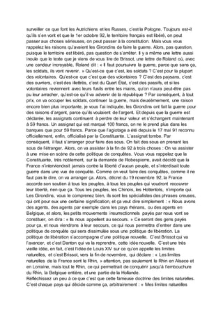 surveiller ce que font les Autrichiens et les Russes, c’est la Pologne. Toujours est-il
qu’ils s’en vont et que le 1er octobre 92, le territoire français est libéré, on peut
passer aux choses sérieuses, on peut passer à la constitution. Mais vous vous
rappelez les raisons qu’avaient les Girondins de faire la guerre. Alors, pas question,
puisque le territoire est libéré, pas question de s’arrêter. Il y a même une lettre aussi
inouïe que le texte que je viens de vous lire de Brissot, une lettre de Roland où, avec
une candeur incroyable, Roland dit : « Il faut poursuivre la guerre, parce que sans ça,
les soldats, ils vont revenir. » Qu’est-ce que c’est, les soldats ? C’est pour la plupart
des volontaires. Qu’est-ce que c’est que des volontaires ? C’est des paysans, c’est
des ouvriers, c’est des illettrés, c’est du Quart État, c’est des passifs, et si les
volontaires reviennent avec leurs fusils entre les mains, qu’on n’aura peut-être pas
pu leur arracher, qu’est-ce qu’il va advenir de la république ? Par conséquent, à tout
prix, on va occuper les soldats, continuer la guerre, mais deuxièmement, une raison
encore bien plus importante, je vous l’ai indiquée, les Girondins ont fait la guerre pour
des raisons d’argent, parce qu’ils voulaient de l’argent. Et depuis que la guerre est
déclarée, les assignats continuent à perdre de leur valeur et s’échangent maintenant
à 59 francs. Un assignat qui est marqué 100 francs, on ne le prend plus dans les
banques que pour 59 francs. Parce que l’agiotage a été depuis le 17 mai 91 reconnu
officiellement, enfin, officialisé par la Constituante. L’assignat tombe. Par
conséquent, il faut s’arranger pour faire des sous. On fait des sous en prenant les
sous de l’étranger. Alors, on va assister à la fin de 92 à trois choses : On va assister
à une mise en scène de cette politique de conquêtes. Vous vous rappelez que la
Constituante, très noblement, sur la demande de Robespierre, avait décidé que la
France n’interviendrait jamais contre la liberté d’aucun peuple, et s’interdisait toute
guerre dans une vue de conquête. Comme on veut faire des conquêtes, comme il ne
faut pas le dire, on va arranger ça. Alors, décret du 19 novembre 92, la France
accorde son soutien à tous les peuples, à tous les peuples qui voudront recouvrer
leur liberté, rien que ça. Tous les peuples, les Chinois, les Hottentots, n’importe qui.
Les Girondins, vous le comprenez bien, ils sont les spécialistes des phrases creuses,
qui ont pour eux une certaine signification, et ça veut dire simplement : « Nous avons
des agents, des agents par exemple dans les pays rhénans, ou des agents en
Belgique, et alors, les petits mouvements insurrectionnels payés par nous vont se
constituer, on dira : « Ils nous appellent au secours. » Ce seront des gens payés
pour ça, et nous viendrons à leur secours, ce qui nous permettra d’entrer dans une
politique de conquête qui sera dissimulée sous une politique de libération. La
politique de libération s’accompagne d’une politique nouvelle. C’est Brissot qui va
l’avancer, et c’est Danton qui va la reprendre, cette idée nouvelle. C’est une très
vieille idée, en fait, c’est l’idée de Louis XIV sur ce qu’on appelle les limites
naturelles, et c’est Brissot, vers la fin de novembre, qui déclare : « Les limites
naturelles de la France sont le Rhin, » attention, pas seulement le Rhin en Alsace et
en Lorraine, mais tout le Rhin, ce qui permettrait de conquérir jusqu’à l’embouchure
du Rhin, la Belgique entière, et une partie de la Hollande.
Réfléchissez un peu à ce que c’est que cette fameuse doctrine des limites naturelles.
C’est chaque pays qui décide comme ça, arbitrairement : « Mes limites naturelles
 
