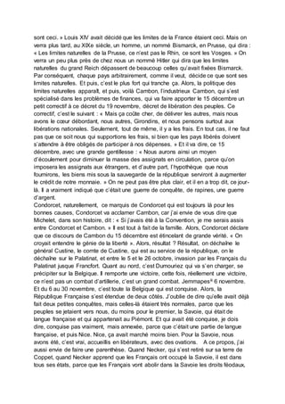 sont ceci. » Louis XIV avait décidé que les limites de la France étaient ceci. Mais on
verra plus tard, au XIXe siècle, un homme, un nommé Bismarck, en Prusse, qui dira :
« Les limites naturelles de la Prusse, ce n’est pas le Rhin, ce sont les Vosges. » On
verra un peu plus près de chez nous un nommé Hitler qui dira que les limites
naturelles du grand Reich dépassent de beaucoup celles qu’avait fixées Bismarck.
Par conséquent, chaque pays arbitrairement, comme il veut, décide ce que sont ses
limites naturelles. Et puis, c’est le plus fort qui tranche ça. Alors, la politique des
limites naturelles apparaît, et puis, voilà Cambon, l’industrieux Cambon, qui s’est
spécialisé dans les problèmes de finances, qui va faire apporter le 15 décembre un
petit correctif à ce décret du 19 novembre, décret de libération des peuples. Ce
correctif, c’est le suivant : « Mais ça coûte cher, de délivrer les autres, mais nous
avons le cœur débordant, nous autres, Girondins, et nous pensons surtout aux
libérations nationales. Seulement, tout de même, il y a les frais. En tout cas, il ne faut
pas que ce soit nous qui supportions les frais, si bien que les pays libérés doivent
s’attendre à être obligés de participer à nos dépenses. » Et il va dire, ce 15
décembre, avec une grande gentillesse : « Nous aurons ainsi un moyen
d’écoulement pour diminuer la masse des assignats en circulation, parce qu’on
imposera les assignats aux étrangers, et d’autre part, l’hypothèque que nous
fournirons, les biens mis sous la sauvegarde de la république serviront à augmenter
le crédit de notre monnaie. » On ne peut pas être plus clair, et il en a trop dit, ce jour-
là. Il a vraiment indiqué que c’était une guerre de conquête, de rapines, une guerre
d’argent.
Condorcet, naturellement, ce marquis de Condorcet qui est toujours là pour les
bonnes causes, Condorcet va acclamer Cambon, car j’ai envie de vous dire que
Michelet, dans son histoire, dit : « Si j’avais été à la Convention, je me serais assis
entre Condorcet et Cambon. » Il est tout à fait de la famille. Alors, Condorcet déclare
que ce discours de Cambon du 15 décembre est étincelant de grande vérité. « On
croyait entendre le génie de la liberté ». Alors, résultat ? Résultat, on déchaîne le
général Custine, le comte de Custine, qui est au service de la république, on le
déchaîne sur le Palatinat, et entre le 5 et le 26 octobre, invasion par les Français du
Palatinat jusque Francfort. Quant au nord, c’est Dumouriez qui va s’en charger, se
précipiter sur la Belgique. Il remporte une victoire, cette fois, réellement une victoire,
ce n’est pas un combat d’artillerie, c’est un grand combat. Jemmapesiii 6 novembre.
Et du 6 au 30 novembre, c’est toute la Belgique qui est conquise. Alors, la
République Française s’est étendue de deux côtés. J’oublie de dire qu’elle avait déjà
fait deux petites conquêtes, mais celles-là étaient très normales, parce que les
peuples se jetaient vers nous, du moins pour le premier, la Savoie, qui était de
langue française et qui appartenait au Piémont. Et qui avait été conquise, je dois
dire, conquise pas vraiment, mais annexée, parce que c’était une partie de langue
française, et puis Nice. Nice, ça avait marché moins bien. Pour la Savoie, nous
avons été, c’est vrai, accueillis en libérateurs, avec des ovations. A ce propos, j’ai
aussi envie de faire une parenthèse. Quand Necker, qui s’est retiré sur sa terre de
Coppet, quand Necker apprend que les Français ont occupé la Savoie, il est dans
tous ses états, parce que les Français vont abolir dans la Savoie les droits féodaux,
 