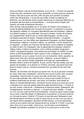 parce que Necker a des tas de droits féodaux, et qu’il se dit : « Comme ma propriété
va être tout près, maintenant, de la France, puisqu’elle va arriver jusqu’aux abords de
Genève, Dieu sait ce qu’ils vont faire, enfin, les gens vont peut-être se soulever
contre mes droits féodaux. » Ce qui fait que sa fille, la Staël, la maîtresse de
Narbonne, qui a été furieuse contre la guerre depuis que ce n’était plus Narbonne qui
la dirigeait, elle écrit dans sa correspondance : « La France et les Français sont
devenus une horde de Barbares corrompus. »
Enfin, fermons cette parenthèse car, le 1er janvier 93, Danton a fait constituer un
comité de défense générale pour s’occuper de la guerre. Lui seulement s’occupera
des questions militaires, lui s’occupera spécialement aussi des fournitures militaires.
Il va établir là quelqu’un qui y était déjà, mais que le nouveau ministre de la Guerre,
qui s’appelle Pache, tenait à l’oeil, un certain abbé Espagnac, qui était un des
camarades personnels de Danton. Espagnac faisait des fournitures. J’ai apporté,
j’espère les avoir, oui, des chiffres que rapportaient à Espagnac, cet abbé Espagnac,
ses fournitures militaires. Il recevait 5 millions - en numéraire, il ne les recevait pas
en assignats -, 5 millions par mois pour des fournitures qui lui coûtaient en assignats
un million et demi. Par conséquent, avec la dépréciation de l’assignat, c’étaient 5
millions d’alors, 5 millions de numéraire, donc 5 millions de dollars d’aujourd’hui
(1967)2 que gagnait Espagnac. Vous pensez bien que Danton en profitait. Du reste,
Danton va être perpétuellement fourré, jusqu’en mars, en Belgique. Ça l’intéresse
passionnément, ce qui s’y passe. On va le voir à ce moment-là, même, rapporter, au
début d’avril, dans deux camions personnels - à Béthune, ils seront arrêtés à
Béthune - deux camions remplis d’argenterie et de linge que, personnellement,
Monsieur Danton ramène de l’extérieur. Et puis, comme il faut des soldats, pour ces
guerres de conquêtes, on va décider, le 17 février, une levée, pas encore tout à fait
levée en masse, mais on y viendra la prochaine fois, une levée de trois cent mille
hommes.
Attention, les Girondins sont des gens qui savent vivre. On ne va pas lever n’importe
qui. Alors, levée avec remplaçants, c’est-à-dire ceux qui ont du bien, enfin, les gens
convenables, pourront payer un pauvre pour aller se faire tuer à leur place.
Et nous voilà confrontés avec cette mort du roi, dont je vous ai parlé. Eh bien, le
problème s’était posé tout de suite, vous savez, la Convention avait essayé de
détruire le Tribunal Révolutionnaire, dit tribunal criminel, parce qu’on avait peur qu’on
y introduise le roi, mais une grande partie de la plèbe parisienne disait : « C’est le roi
qui nous a trahis, il faut le tuer. » Robespierre va beaucoup hésiter. Robespierre, très
courageusement, dira dans un discours : « J’ai senti mon cœur chauffer. » Il l’avait
vu, le roi, une fois, avant qu’il fût de la Constituante. Il l’avait vu quand il avait dix-sept
ans, je crois, il avait été chargé, lui, Robespierre, de prononcer un discours devant le
roi, à la suite du sacre. C’était en 1775 que le roi avait été sacré. Robespierre avait
été intimidé devant cet homme qui était un brave homme, je vous ai dit, qui avait un
bon regard. Mais la population parisienne est folle furieuse. Le roi est responsable,
c’est le roi qui a donné ordre aux Suisses de tirer sur la foule le 18. Enfin, il a tué des
gens. Donc, le roi est un traître, il faut le tuer. Les Girondins sont horriblement
embêtés, les Girondins voudraient ne pas tuer le roi, parce que le roi est un des
 